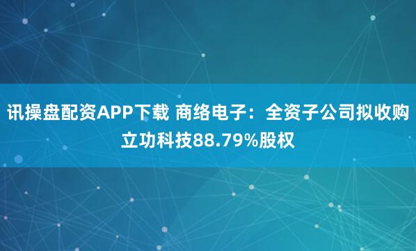 讯操盘配资APP下载 商络电子：全资子公司拟收购立功科技88.79%股权