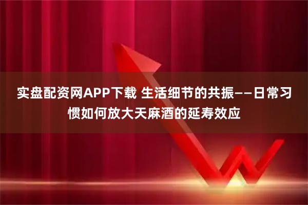 实盘配资网APP下载 生活细节的共振——日常习惯如何放大天麻酒的延寿效应