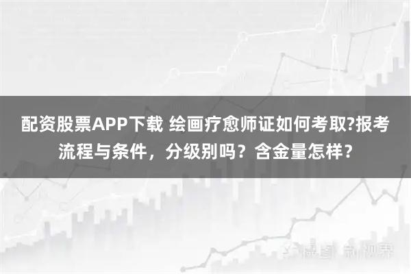 配资股票APP下载 绘画疗愈师证如何考取?报考流程与条件，分级别吗？含金量怎样？