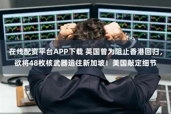 在线配资平台APP下载 英国曾为阻止香港回归，欲将48枚核武器运往新加坡！美国敲定细节