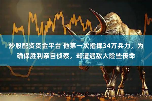 炒股配资资金平台 他第一次指挥34万兵力，为确保胜利亲自侦察，却遭遇敌人险些丧命