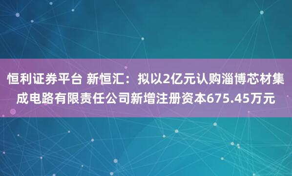 恒利证券平台 新恒汇：拟以2亿元认购淄博芯材集成电路有限责任公司新增注册资本675.45万元