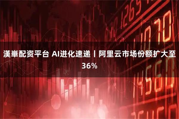漢崋配资平台 AI进化速递丨阿里云市场份额扩大至36%