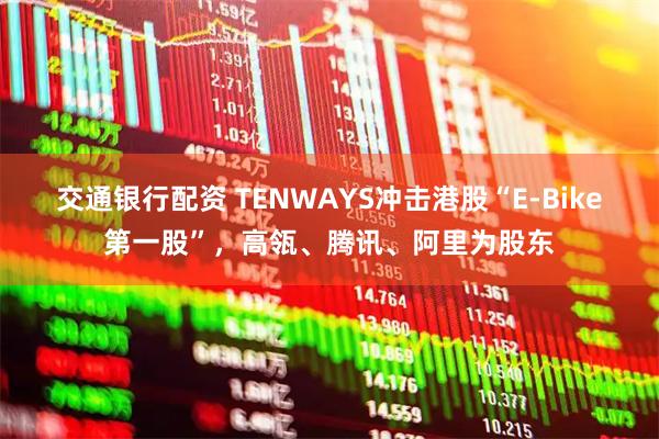 交通银行配资 TENWAYS冲击港股“E-Bike第一股”，高瓴、腾讯、阿里为股东