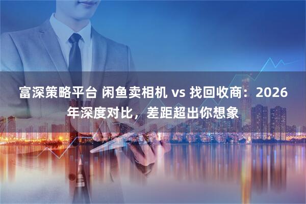 富深策略平台 闲鱼卖相机 vs 找回收商：2026年深度对比，差距超出你想象