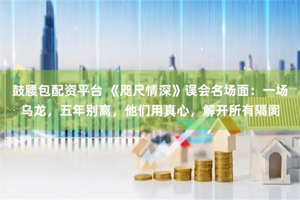 鼓腰包配资平台 《咫尺情深》误会名场面：一场乌龙，五年别离，他们用真心，解开所有隔阂