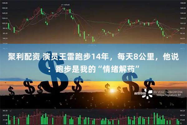 聚利配资 演员王雷跑步14年，每天8公里，他说：跑步是我的“情绪解药”