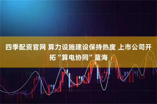 四季配资官网 算力设施建设保持热度 上市公司开拓“算电协同”蓝海