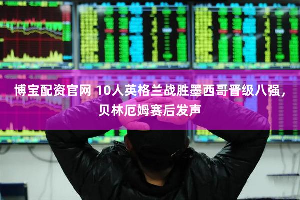 博宝配资官网 10人英格兰战胜墨西哥晋级八强，贝林厄姆赛后发声