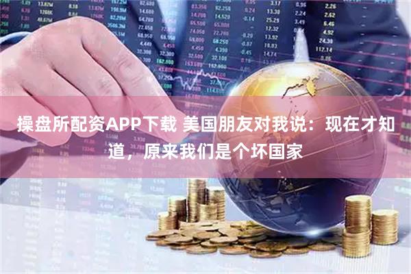操盘所配资APP下载 美国朋友对我说：现在才知道，原来我们是个坏国家