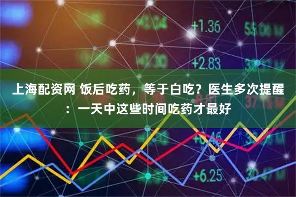 上海配资网 饭后吃药，等于白吃？医生多次提醒：一天中这些时间吃药才最好